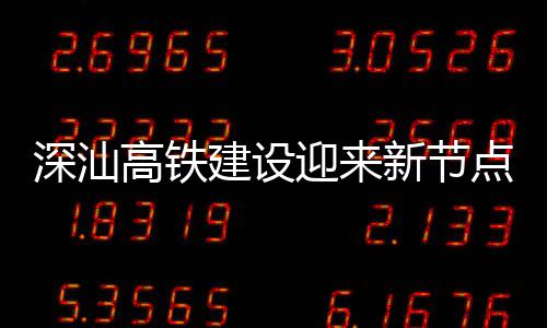 体混点 新节高铁建设结构站主迎来凝土深汕深汕封顶